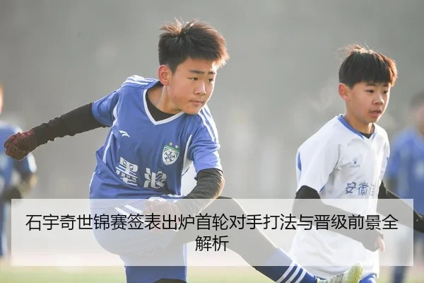 石宇奇世锦赛签表出炉首轮对手打法与晋级前景全解析